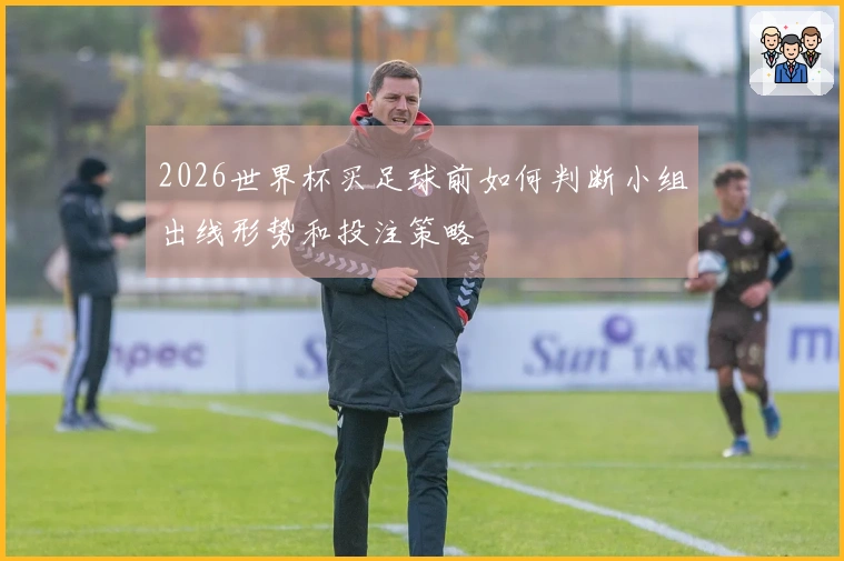2026世界杯买足球前如何判断小组出线形势和投注策略