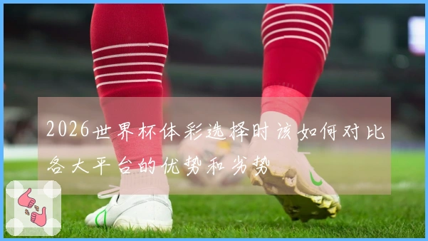 2026世界杯体彩选择时该如何对比各大平台的优势和劣势