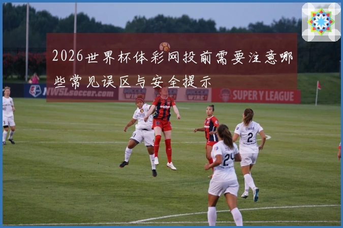 2026世界杯体彩网投前需要注意哪些常见误区与安全提示